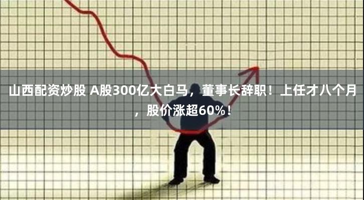 山西配资炒股 A股300亿大白马，董事长辞职！上任才八个月，股价涨超60%！