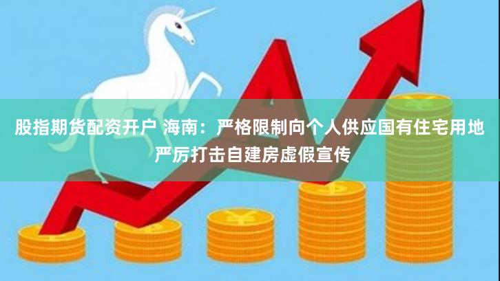 股指期货配资开户 海南：严格限制向个人供应国有住宅用地 严厉打击自建房虚假宣传