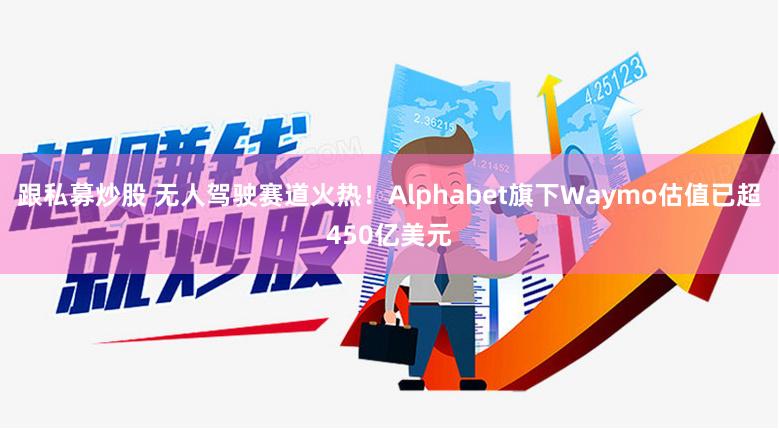 跟私募炒股 无人驾驶赛道火热！Alphabet旗下Waymo估值已超450亿美元