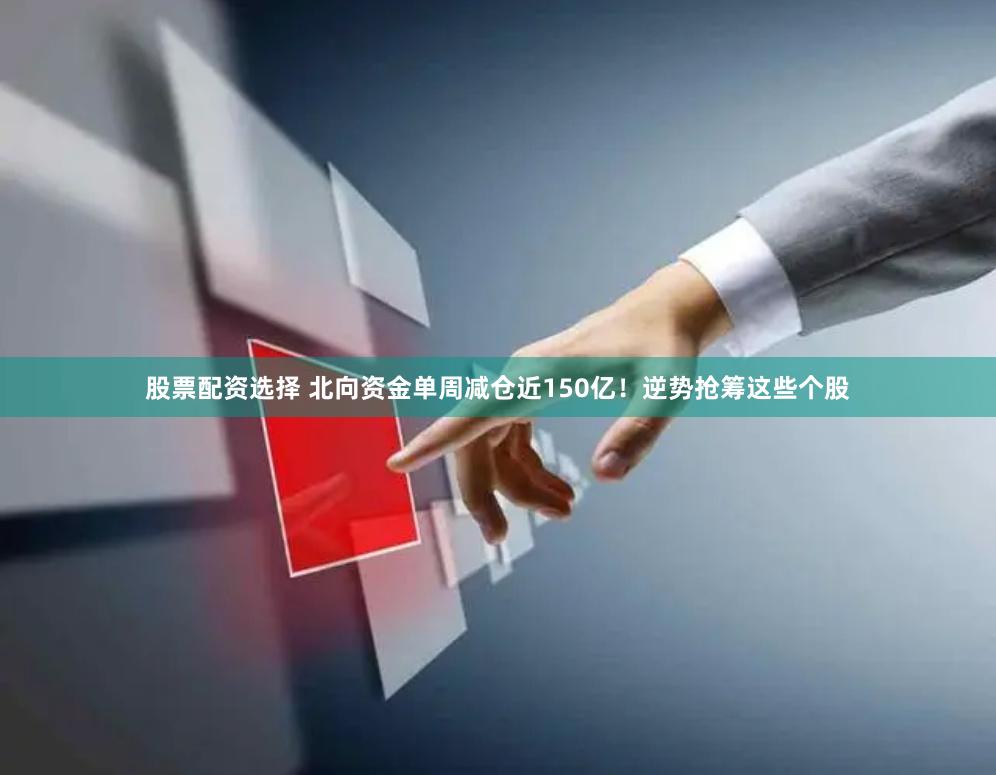 股票配资选择 北向资金单周减仓近150亿！逆势抢筹这些个股