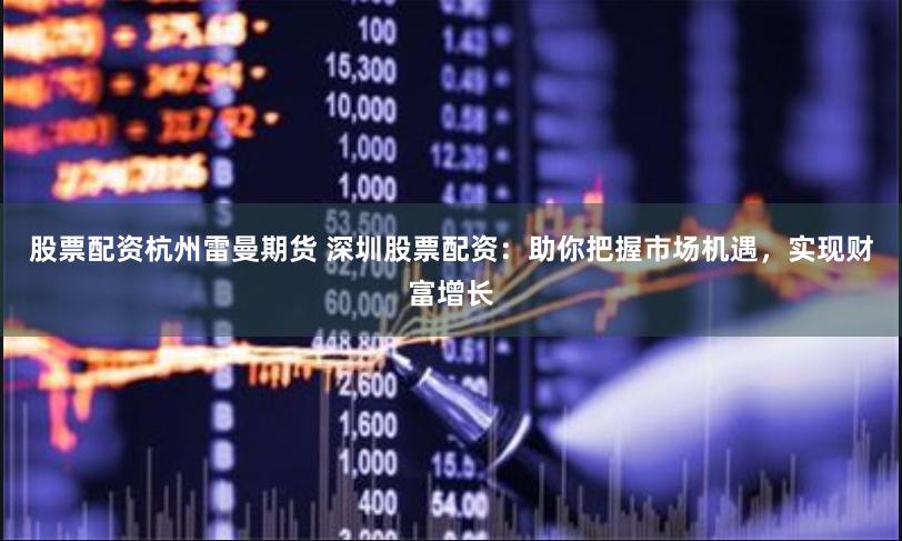 股票配资杭州雷曼期货 深圳股票配资：助你把握市场机遇，实现财富增长