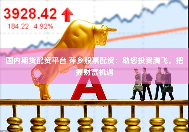 国内期货配资平台 萍乡股票配资：助您投资腾飞，把握财富机遇