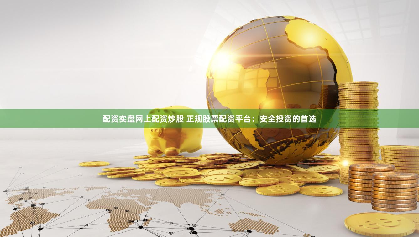 配资实盘网上配资炒股 正规股票配资平台：安全投资的首选