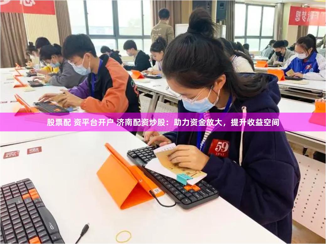 股票配 资平台开户 济南配资炒股：助力资金放大，提升收益空间