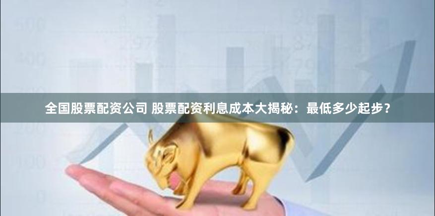 全国股票配资公司 股票配资利息成本大揭秘：最低多少起步？