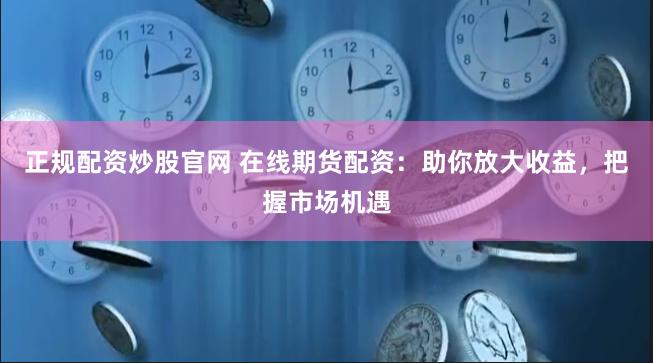 正规配资炒股官网 在线期货配资：助你放大收益，把握市场机遇