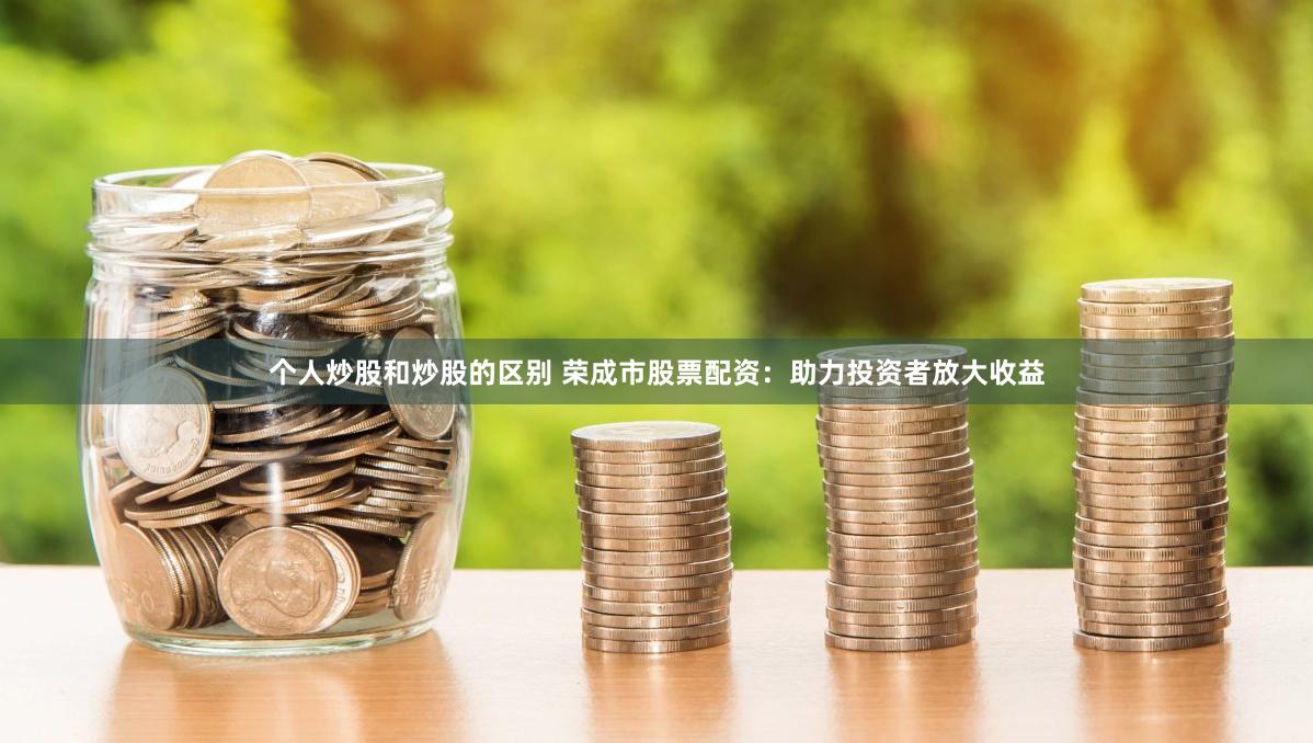 个人炒股和炒股的区别 荣成市股票配资：助力投资者放大收益