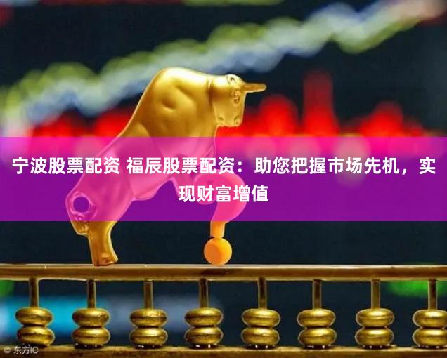 宁波股票配资 福辰股票配资：助您把握市场先机，实现财富增值