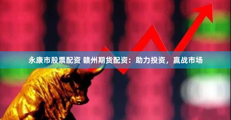 永康市股票配资 赣州期货配资：助力投资，赢战市场