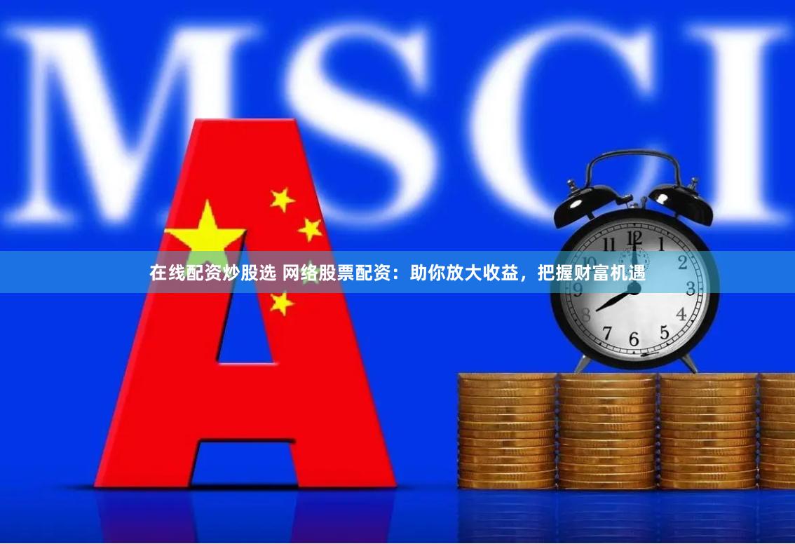 在线配资炒股选 网络股票配资：助你放大收益，把握财富机遇